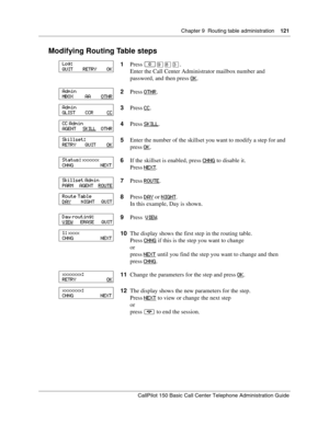 Page 121Chapter 9  Routing table administration    121
CallPilot 150 Basic Call Center Telephone Administration Guide
Modifying Routing Table steps
1Press ≤·°‹.
Enter the Call Center Administrator mailbox number and 
password, and then press OK
.
2Press OTHR
.
3Press CC
.
4Press SKILL
.
5Enter the number of the skillset you want to modify a step for and 
press OK
.
6If the skillset is enabled, press CHNG
 to disable it.
Press NEXT
.
7Press ROUTE
.
8Press DAY
 or NIGHT.
In this example, Day is shown.
9Press...