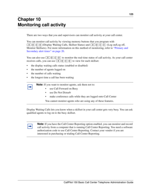 Page 125125
CallPilot 150 Basic Call Center Telephone Administration Guide
Chapter 10
Monitoring call activity
There are two ways that you and supervisors can monitor call activity at your call center.
You can monitor call activity by viewing memory buttons that you program with 
≤·‚·(Display Waiting Calls, Skillset Status) and ≤·‚› (Log on/Log off, 
Monitor Skillsets). For more information on this method of monitoring, refer to “Primary and 
Secondary alert times” on page 20.
You can also use ≤·‚· to monitor...