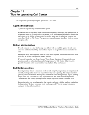 Page 129127
CallPilot 150 Basic Call Center Telephone Administration Guide
Chapter 11
Tips for operating Call Center
This chapter has tips on improving the operation of Call Center.
Agent administration
Agents can log on to any telephone on the system.
Call Center has an Auto Busy Mode feature that ensures that calls do not ring indefinitely at an 
abandoned agent set. If an agent does not answer a call within a specified number of rings, the 
call returns to the skillset to be presented to another agent, and...