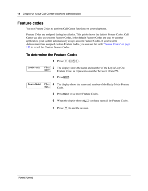 Page 1414    Chapter 2  About Call Center telephone administration
P0945709 03
Feature codes
You use Feature Codes to perform Call Center functions on your telephone.
Feature Codes are assigned during installation. This guide shows the default Feature Codes. Call 
Center can also use custom Feature Codes. If the default Feature Codes are used by another 
application, your system automatically assigns custom Feature Codes. If your System 
Administrator has assigned custom Feature Codes, you can use the table...