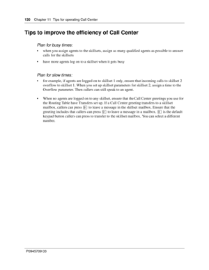 Page 132130    Chapter 11  Tips for operating Call Center
P0945709 03
Tips to improve the efficiency of Call Center
Plan for busy times:
when you assign agents to the skillsets, assign as many qualified agents as possible to answer 
calls for the skillsets
have more agents log on to a skillset when it gets busy
Plan for slow times:
for example, if agents are logged on to skillset 1 only, ensure that incoming calls to skillset 2 
overflow to skillset 1. When you set up skillset parameters for skillset 2,...