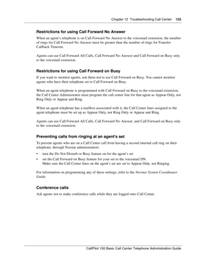 Page 135Chapter 12  Troubleshooting Call Center    133
CallPilot 150 Basic Call Center Telephone Administration Guide
Restrictions for using Call Forward No Answer
When an agent’s telephone is on Call Forward No Answer to the voicemail extension, the number 
of rings for Call Forward No Answer must be greater than the number of rings for Transfer 
Callback Timeout.
Agents can use Call Forward All Calls, Call Forward No Answer and Call Forward on Busy only 
to the voicemail extension.
Restrictions for using Call...