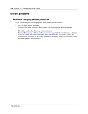 Page 136134    Chapter 12  Troubleshooting Call Center
P0945709 03
Skillset problems
Problems changing skillset properties
If you cannot change a skillset’s properties, there are two possible reasons:
The call center skillset is enabled.
You must disable the call center skillset before you can change the skillset properties.
The skillset mailbox has the wrong extension number.
Refer to “Determining a skillset mailbox number” on page 46 for how to determine a skillset’s 
extension number. The extension number...