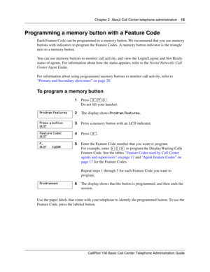 Page 15Chapter 2  About Call Center telephone administration    15
CallPilot 150 Basic Call Center Telephone Administration Guide
Programming a memory button with a Feature Code
Each Feature Code can be programmed to a memory button. We recommend that you use memory 
buttons with indicators to program the Feature Codes. A memory button indicator is the triangle 
next to a memory button.
You can use memory buttons to monitor call activity, and view the Login/Logout and Not Ready 
status of agents. For...