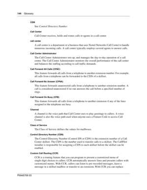 Page 146144    Glossary
P0945709 03
CDN
See Control Directory Number.
Call Center
Call Center receives, holds and routes calls to agents in a call center.
call center
A call center is a department or a business that uses Nortel Networks Call Center to handle 
numerous incoming calls. A call center typically employs several agents to answer calls.
Call Center Administrator
The Call Center Administrator sets up, and manages the day-to-day operation of a call 
center. The Call Center Administrator monitors the...