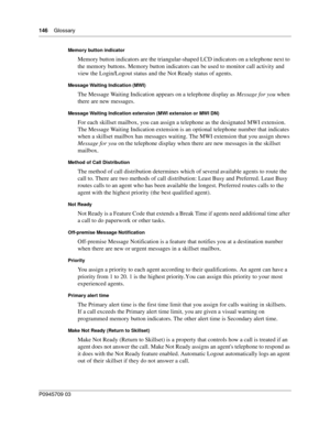 Page 148146    Glossary
P0945709 03
Memory button indicator
Memory button indicators are the triangular-shaped LCD indicators on a telephone next to 
the memory buttons. Memory button indicators can be used to monitor call activity and 
view the Login/Logout status and the Not Ready status of agents.
Message Waiting Indication (MWI)
The Message Waiting Indication appears on a telephone display as Message for you when 
there are new messages.
Message Waiting Indication extension (MWI extension or MWI DN)
For each...