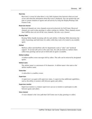 Page 149Glossary    147
CallPilot 150 Basic Call Center Telephone Administration Guide
Real time
Real time is a term for when there is very little response time between when an event 
occurs and when the information about the event is displayed. You can monitor the real 
time or current situation of agents and call activity by using the Display Waiting Calls 
Feature Code.
Reserved channel
Reserved channels are voice channels reserved exclusively for Call Center. Reserved 
channels are used to play greetings to...