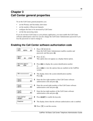 Page 1919
CallPilot 150 Basic Call Center Telephone Administration Guide
Chapter 3
Call Center general properties
To set the Call Center general properties you:
set the Primary and Secondary alert times
set the number of Reserved channels
configure the lines to be answered by Call Center
set the line answering status
If you do not have Call Center as your primary application, you must enable the Call Center 
software authorization code. You can also change the Call Center Administrator password if you 
lose...