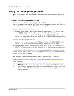 Page 2020    Chapter 3  Call Center general properties
P0945709 03
Setting Call Center general properties
When you set up Call Center you must assign values for the general properties. The general Call 
Center properties are:
Primary and Secondary alert times
Alert times are time limits for calls waiting in skillsets. The Secondary alert time must be greater 
than the Primary alert time. You can have Primary and Secondary alerts for all the calls in the call 
center, or for just the calls waiting in skillsets...