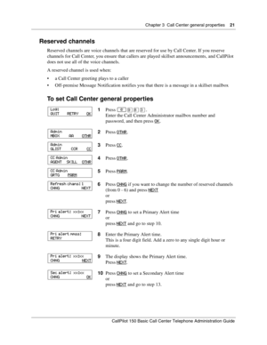 Page 21Chapter 3  Call Center general properties    21
CallPilot 150 Basic Call Center Telephone Administration Guide
Reserved channels
Reserved channels are voice channels that are reserved for use by Call Center. If you reserve 
channels for Call Center, you ensure that callers are played skillset announcements, and CallPilot 
does not use all of the voice channels.
A reserved channel is used when:
a Call Center greeting plays to a caller
Off-premise Message Notification notifies you that there is a message...