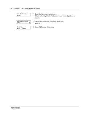 Page 2222    Chapter 3  Call Center general properties
P0945709 03
11Enter the Secondary Alert time.
This is a four digit field. Add a zero to any single digit hour or 
minute.
12The display shows the Secondary Alert time.
Press OK
.
13Press ® to end the session.
Sec alert mmss:
RETRY                      
Sec alert:  xx:xx
CHNG                         OK
CC Admin
GRTG       PARM 