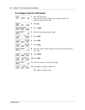 Page 2424    Chapter 3  Call Center general properties
P0945709 03
To configure lines for Call Center
1Press ≤·°‹.
Enter the Call Center Administrator mailbox number and 
password, and then press OK
.
2Press AA
.
3Press  LINES
.
4Enter the line number and press OK
.
5Press CHNG
.
6Press CHNG
.
7Press SKILL
.
8Enter the number of the skillset you want to answer the line and 
press  OK
.
9Press RINGS
.
10Press CHNG
.
11Enter the number of rings and press OK
.
12Press 
NEXT to configure another line
or
press ® to...