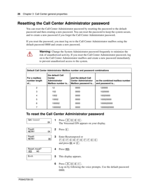 Page 2626    Chapter 3  Call Center general properties
P0945709 03
Resetting the Call Center Administrator password
You can reset the Call Center Administrator password by resetting the password to the default 
password and then creating a new password. You can reset the password to keep the system secure, 
and to create a new password if you forget the Call Center Administrator password.
If you reset the password, you must log on to the Call Center Administrator mailbox using the 
default password 0000 and...