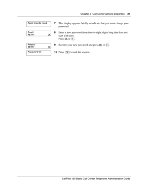 Page 27Chapter 3  Call Center general properties    27
CallPilot 150 Basic Call Center Telephone Administration Guide
7This display appears briefly to indicate that you must change your 
password.
8Enter a new password from four to eight digits long that does not 
start with zero.
Press OK
 or £.
9Reenter your new password and press OK
 or £.
10Press ® to end the session.
Must change pswd
Pswd:
RETRY                        OK
Again:
RETRY                        OK
Password OK 