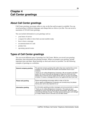 Page 2929
CallPilot 150 Basic Call Center Telephone Administration Guide
Chapter 4
Call Center greetings
About Call Center greetings
Call Center greetings encourage callers to stay on the line until an agent is available. You can 
record greetings in different languages and change them as often as you like. You can record a 
maximum of 10 Call Center greetings.
You can include information in your greetings such as:
your hours of service
a request for callers to have their account number ready
how to leave a...