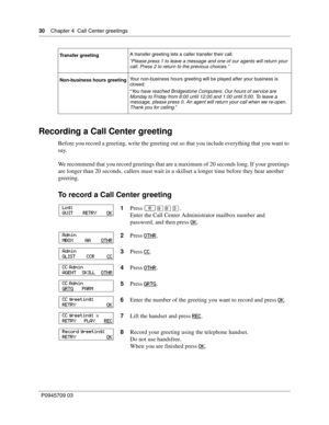 Page 3030    Chapter 4  Call Center greetings
P0945709 03
Recording a Call Center greeting
Before you record a greeting, write the greeting out so that you include everything that you want to 
say.
We recommend that you record greetings that are a maximum of 20 seconds long. If your greetings 
are longer than 20 seconds, callers must wait in a skillset a longer time before they hear another 
greeting.
To record a Call Center greeting
Transfer greetingA transfer greeting lets a caller transfer their call....