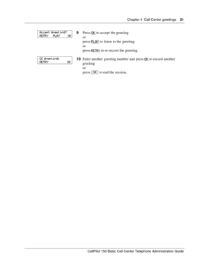 Page 31Chapter 4  Call Center greetings    31
CallPilot 150 Basic Call Center Telephone Administration Guide
9Press OK to accept the greeting
or
press PLAY
 to listen to the greeting
or
press 
RETRY to re-record the greeting.
10Enter another greeting number and press OK
 to record another 
greeting
or
press ® to end the session.
Accept greeting?
RETRY      PLAY          OK
CC greeting:
RETRY                       OK 