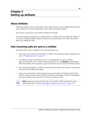 Page 3333
CallPilot 150 Basic Call Center Telephone Administration Guide
Chapter 5
Setting up skillsets
About skillsets
Call Center skillsets answer and distribute calls to agents as they become available. Skillsets hold 
calls for different call center departments, such as sales and technical support.
You can have a maximum of two skillsets for Basic Call Center.
You cannot change the properties of a skillset while it is enabled. You must disable the skillset. If 
you want to change the CDN, disable the...