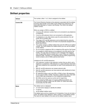 Page 3434    Chapter 5  Setting up skillsets
P0945709 03
Skillset properties
SkillsetThe number, either 1 or 2, that is assigned to the skillset.
Control DNThe Control Directory Number is the extension associated with the skillset. 
Incoming calls transfer to the CDN of each skillset from extensions, the 
Automated Attendant or Custom Call Routing. The CDN is the skillset 
mailbox number.
When you assign a CDN to a skillset:
It can be a B1 extension number that is not connected to any telephone 
or...