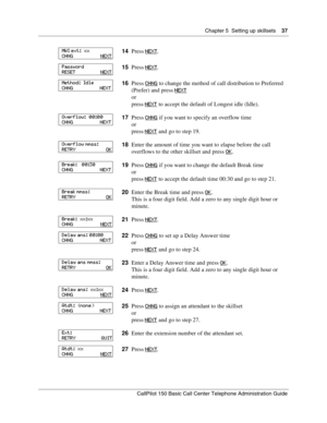 Page 37Chapter 5  Setting up skillsets    37
CallPilot 150 Basic Call Center Telephone Administration Guide
14Press NEXT.
15Press NEXT
.
16Press CHNG
 to change the method of call distribution to Preferred 
(Prefer) and press NEXT
or
press NEXT
 to accept the default of Longest idle (Idle).
17Press CHNG
 if you want to specify an overflow time
or
press NEXT
 and go to step 19.
18Enter the amount of time you want to elapse before the call 
overflows to the other skillset and press OK
.
19Press CHNG
 if you want...