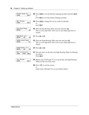 Page 3838    Chapter 5  Setting up skillsets
P0945709 03
28Press CHNG to use the alternate language prompts and press NEXT
or
press NEXT
 to use the primary language prompts.
29Press CHNG
 to change the service mode for Monday
or
press NEXT
.
30Enter the Day Routing Table start time and press OK
.
This is a four digit field. Add a zero to any single digit hour or 
minute.
31Press AM
 or PM.
32Enter the Night Routing Table start time and press OK
.
This is a four digit field. Add a zero to any single digit hour...