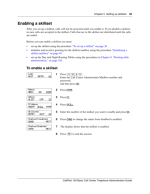 Page 39Chapter 5  Setting up skillsets    39
CallPilot 150 Basic Call Center Telephone Administration Guide
Enabling a skillset
After you set up a skillset, calls will not be answered until you enable it. If you disable a skillset, 
no new calls are accepted in the skillset. Calls that are in the skillset are distributed until the calls 
are ended.
Before you can enable a skillset you must:
set up the skillset using the procedure “To set up a skillset” on page 36
initialize and record a greeting for the...