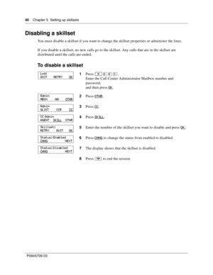 Page 4040    Chapter 5  Setting up skillsets
P0945709 03
Disabling a skillset
You must disable a skillset if you want to change the skillset properties or administer the lines.
If you disable a skillset, no new calls go to the skillset. Any calls that are in the skillset are 
distributed until the calls are ended.
To disable a skillset
1Press ≤·°‹.
Enter the Call Center Administrator Mailbox number and 
password,
and then press OK
.
2Press OTHR
.
3Press CC
.
4Press SKILL
.
5Enter the number of the skillset you...