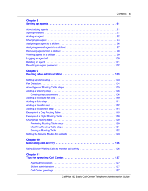 Page 5Contents    5
CallPilot 150 Basic Call Center Telephone Administration Guide
Chapter 8
Setting up agents . . . . . . . . . . . . . . . . . . . . . . . . . . . . . . . . . . . . . . . . . . . . . .  91
About adding agents  . . . . . . . . . . . . . . . . . . . . . . . . . . . . . . . . . . . . . . . . . . . . . . . . . . 91
Agent properties   . . . . . . . . . . . . . . . . . . . . . . . . . . . . . . . . . . . . . . . . . . . . . . . . . . . . . 91
Adding an agent   . . . . . . . . . . . . . . . . . . ....