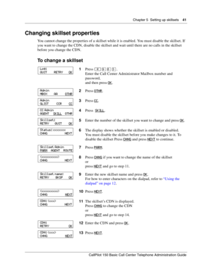 Page 41Chapter 5  Setting up skillsets    41
CallPilot 150 Basic Call Center Telephone Administration Guide
Changing skillset properties
You cannot change the properties of a skillset while it is enabled. You must disable the skillset. If 
you want to change the CDN, disable the skillset and wait until there are no calls in the skillset 
before you change the CDN.
To change a skillset
1Press ≤·°‹.
Enter the Call Center Administrator Mailbox number and 
password,
and then press OK
.
2Press OTHR
.
3Press CC
....