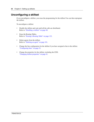 Page 4444    Chapter 5  Setting up skillsets
P0945709 03
Unconfiguring a skillset
If you unconfigure a skillset, you erase the programming for the skillset. You can then reprogram 
the skillset.
To unconfigure a skillset:
Disable the skillset and wait until all the calls are distributed.
Refer to “Disabling a skillset” on page 40.
Erase the Routing Tables.
Refer to “Erasing a Routing Table” on page 122.
Delete agents from the skillset.
Refer to “Deleting an agent” on page 101.
Change the line configuration...