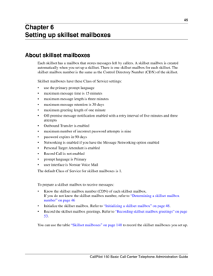 Page 4545
CallPilot 150 Basic Call Center Telephone Administration Guide
Chapter 6
Setting up skillset mailboxes
About skillset mailboxes
Each skillset has a mailbox that stores messages left by callers. A skillset mailbox is created 
automatically when you set up a skillset. There is one skillset mailbox for each skillset. The 
skillset mailbox number is the same as the Control Directory Number (CDN) of the skillset.
Skillset mailboxes have these Class of Service settings:
use the primary prompt language...