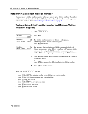 Page 4646    Chapter 6  Setting up skillset mailboxes
P0945709 03
Determining a skillset mailbox number
You must know a skillset mailbox number before you can set up the skillset mailbox. The skillset 
mailbox number is the mailbox’s Control DN. If you know the skillset mailbox number, you can 
initialize the mailbox. Refer to “Initializing a skillset mailbox” on page 48.
To determine a skillset’s mailbox number and Message Waiting 
Indication telephone
While you use ≤·°ﬁ you can:
press ⁄ for GOTO to enter the...