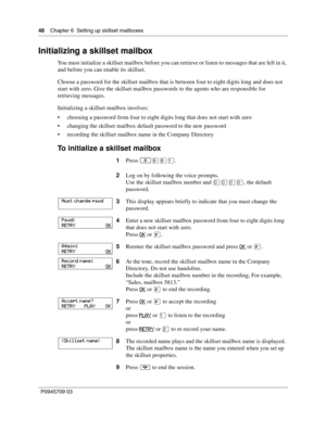 Page 4848    Chapter 6  Setting up skillset mailboxes
P0945709 03
Initializing a skillset mailbox
You must initialize a skillset mailbox before you can retrieve or listen to messages that are left in it, 
and before you can enable its skillset.
Choose a password for the skillset mailbox that is between four to eight digits long and does not 
start with zero. Give the skillset mailbox passwords to the agents who are responsible for 
retrieving messages.
Initializing a skillset mailbox involves:
choosing a...