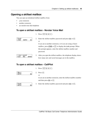 Page 49Chapter 6  Setting up skillset mailboxes    49
CallPilot 150 Basic Call Center Telephone Administration Guide
Opening a skillset mailbox
You can open an initialized skillset mailbox from:
your extension
another extension
an outside tone dial telephone
To open a skillset mailbox - Norstar Voice Mail
To open a skillset mailbox - CallPilot
1. Press ≤·°⁄.
2. Enter the skillset mailbox password and press OK
 or £
or
if you are at another extension, or if you are using a Guest 
mailbox, press OTHR
 or • to...