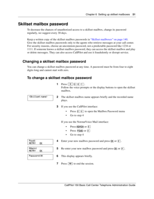 Page 51Chapter 6  Setting up skillset mailboxes    51
CallPilot 150 Basic Call Center Telephone Administration Guide
Skillset mailbox password
To decrease the chances of unauthorized access to a skillset mailbox, change its password 
regularly, we suggest every 30 days.
Keep a written copy of the skillset mailbox passwords in “Skillset mailboxes” on page 140.
Give the skillset mailbox passwords only to the agents who retrieve messages at your call center. 
For security reasons, choose an uncommon password, not...