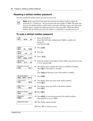 Page 5252    Chapter 6  Setting up skillset mailboxes
P0945709 03
Resetting a skillset mailbox password
You must disable the skillset before you reset the password.
To reset a skillset mailbox password
Note: Reset a password if the agent who accesses the skillset mailbox forgets the 
password or is “locked-out”. The password for the reset mailbox is 0000. The agent who 
accesses the skillset mailbox cannot retrieve messages until they create a new password. 
Tell the agent to change the default password as soon...