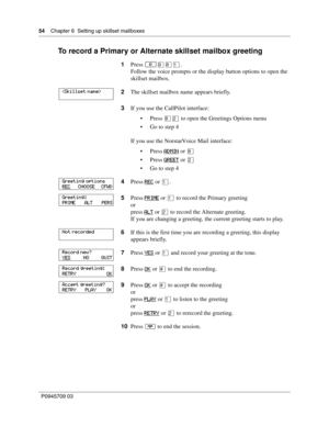 Page 5454    Chapter 6  Setting up skillset mailboxes
P0945709 03
To record a Primary or Alternate skillset mailbox greeting
1Press ≤·°⁄.
Follow the voice prompts or the display button options to open the 
skillset mailbox.
2The skillset mailbox name appears briefly.
3If you use the CallPilot interface:
Press °¤ to open the Greetings Options menu
Go to step 4
If you use the Norstar Voice Mail interface:
Press ADMIN
 or °
Press GREET
 or ¤
Go to step 4
4Press REC
 or ⁄.
5Press PRIME
 or ⁄ to record the...