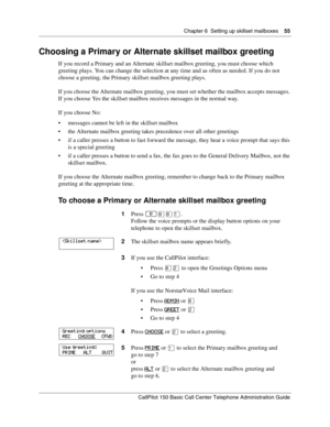 Page 55Chapter 6  Setting up skillset mailboxes    55
CallPilot 150 Basic Call Center Telephone Administration Guide
Choosing a Primary or Alternate skillset mailbox greeting
If you record a Primary and an Alternate skillset mailbox greeting, you must choose which 
greeting plays. You can change the selection at any time and as often as needed. If you do not 
choose a greeting, the Primary skillset mailbox greeting plays.
If you choose the Alternate mailbox greeting, you must set whether the mailbox accepts...