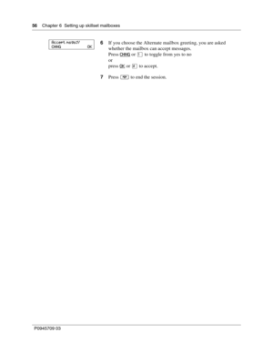 Page 5656    Chapter 6  Setting up skillset mailboxes
P0945709 03
6If you choose the Alternate mailbox greeting, you are asked 
whether the mailbox can accept messages.
Press CHNG
 or ⁄ to toggle from yes to no
or
press OK
 or £ to accept.
7Press ® to end the session.
Accept msgs:Y
CHNG                          OK 