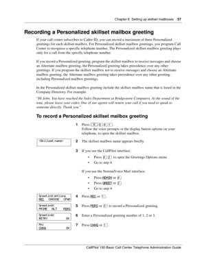 Page 57Chapter 6  Setting up skillset mailboxes    57
CallPilot 150 Basic Call Center Telephone Administration Guide
Recording a Personalized skillset mailbox greeting
If your call center subscribes to Caller ID, you can record a maximum of three Personalized 
greetings for each skillset mailbox. For Personalized skillset mailbox greetings, you program Call 
Center to recognize a specific telephone number. The Personalized skillset mailbox greeting plays 
only for a call from the specific telephone number.
If...