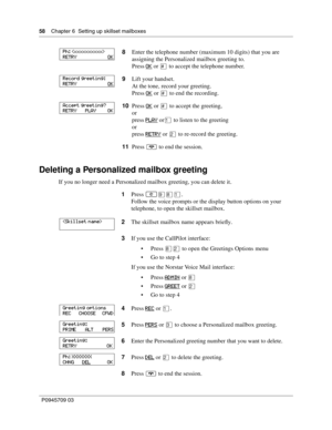 Page 5858    Chapter 6  Setting up skillset mailboxes
P0945709 03
Deleting a Personalized mailbox greeting
If you no longer need a Personalized mailbox greeting, you can delete it.8Enter the telephone number (maximum 10 digits) that you are 
assigning the Personalized mailbox greeting to.
Press
 OK or £ to accept the telephone number.
9Lift your handset.
At the tone, record your greeting.
Press OK
 or £ to end the recording.
10Press OK
 or £ to accept the greeting,
or
press PLAY
 or⁄ to listen to the greeting...