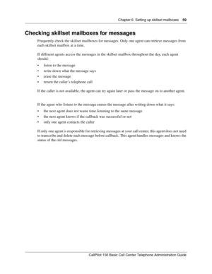 Page 59Chapter 6  Setting up skillset mailboxes    59
CallPilot 150 Basic Call Center Telephone Administration Guide
Checking skillset mailboxes for messages
Frequently check the skillset mailboxes for messages. Only one agent can retrieve messages from 
each skillset mailbox at a time.
If different agents access the messages in the skillset mailbox throughout the day, each agent 
should:
listen to the message
write down what the message says
erase the message
return the caller’s telephone call
If the...