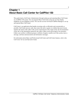 Page 77
CallPilot 150 Basic Call Center Telephone Administration Guide
Chapter 1
About Basic Call Center for CallPilot 150
This guide leads a Call Center Administrator through setting up and operating Basic Call Center 
on a CallPilot 150 system. You can program Basic Call Center using any two-line display 
telephone on your telephone system. You can also use the web-based CallPilot Manager to set up 
and operate Basic Call Center.
Call Center is an application that handles incoming calls as efficiently and...