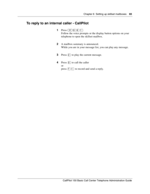 Page 65Chapter 6  Setting up skillset mailboxes    65
CallPilot 150 Basic Call Center Telephone Administration Guide
To reply to an internal caller - CallPilot
1Press ≤·°⁄.
Follow the voice prompts or the display button options on your 
telephone to open the skillset mailbox.
2A mailbox summary is announced.
While you are in your message list, you can play any message.
3Press ¤ to play the current message.
4Press · to call the caller
or
press ‡⁄ to record and send a reply. 