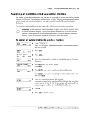 Page 69Chapter 7  Off-premise Message Notification    69
CallPilot 150 Basic Call Center Telephone Administration Guide
Assigning an outdial method to a skillset mailbox
The outdial method determines which line, line pool or route code the system uses for Off-premise 
Message Notification. The default for outdial method is None. You must assign an outdial method 
before you can use an external telephone or a pager as an Off-premise Message Notification 
destination.
For more information on line pools and route...