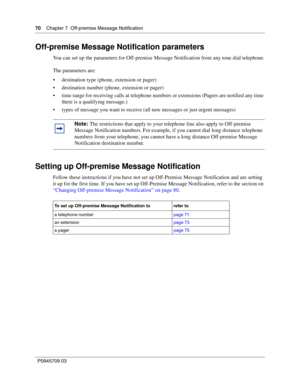 Page 7070    Chapter 7  Off-premise Message Notification
P0945709 03
Off-premise Message Notification parameters
You can set up the parameters for Off-premise Message Notification from any tone dial telephone.
The parameters are:
destination type (phone, extension or pager)
destination number (phone, extension or pager)
time range for receiving calls at telephone numbers or extensions (Pagers are notified any time 
there is a qualifying message.)
types of message you want to receive (all new messages or...