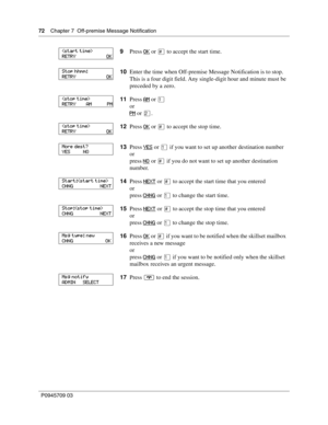 Page 7272    Chapter 7  Off-premise Message Notification
P0945709 03
9Press OK or £ to accept the start time.
10Enter the time when Off-premise Message Notification is to stop. 
This is a four digit field. Any single-digit hour and minute must be 
preceded by a zero.
11Press AM
 or ⁄
or
PM
 or ¤.
12Press OK
 or £ to accept the stop time.
13Press YES
 or ⁄ if you want to set up another destination number
or
press NO
 or £ if you do not want to set up another destination 
number.
14Press NEXT
 or £ to accept the...