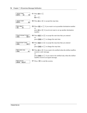 Page 7474    Chapter 7  Off-premise Message Notification
P0945709 03
11Press AM or ⁄
or
PM
 or ¤.
12Press OK
 or £ to accept the stop time.
13Press YES
 or ⁄ if you want to set up another destination number
or
press NO
 or £ if you do not want to set up another destination 
number.
14Press NEXT
 or £ to accept the start time that you entered
or
press CHNG
 or ⁄ to change the start time.
15Press NEXT
 or £ to accept the stop time that you entered
or
press CHNG
 or ⁄ to change the stop time.
16Press OK
 or £ if...