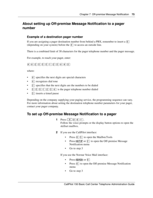 Page 75Chapter 7  Off-premise Message Notification    75
CallPilot 150 Basic Call Center Telephone Administration Guide
About setting up Off-premise Message Notification to a pager 
number
Example of a destination pager number
If you are assigning a pager destination number from behind a PBX, remember to insert a · 
(depending on your system) before the £ to access an outside line.
There is a combined limit of 30 characters for the pager telephone number and the pager message.
For example, to reach your pager,...