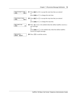 Page 79Chapter 7  Off-premise Message Notification    79
CallPilot 150 Basic Call Center Telephone Administration Guide
21Press NEXT or £ to accept the start time that you entered
or
press CHNG
 or ⁄ to change the start time.
22Press NEXT
 or £ to accept the stop time that you entered
or
press CHNG
 or ⁄ to change the stop time.
23Press  OK
 or £ to be notified when the skillset mailbox receives a 
new message
or
press CHNG
 or ⁄ to be notified only when the skillset mailbox 
receives an urgent message.
24Press...